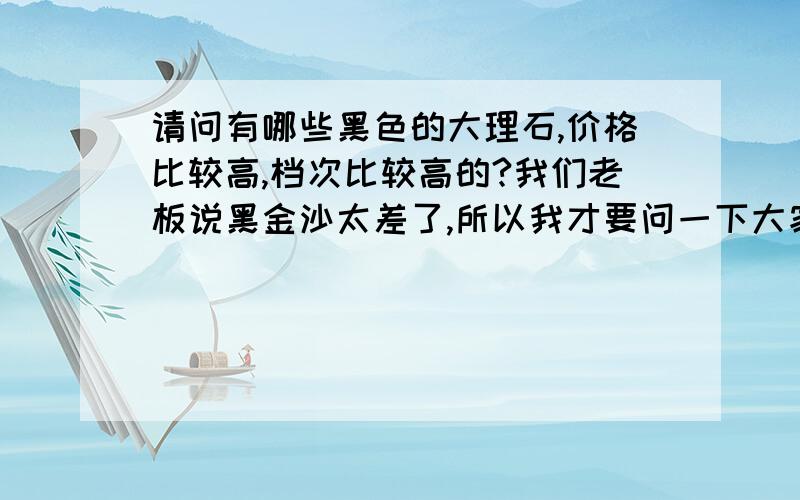 请问有哪些黑色的大理石,价格比较高,档次比较高的?我们老板说黑金沙太差了,所以我才要问一下大家有谁知道其他一些,进口的也好,再贵的也好,要黑色的大理石!