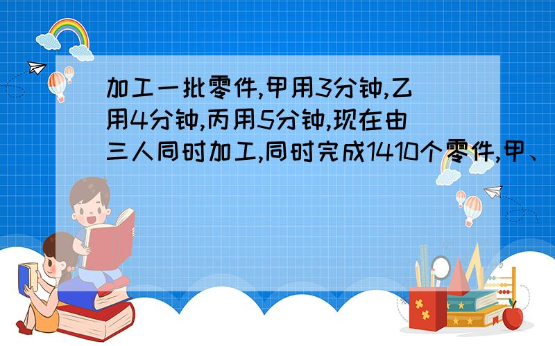 加工一批零件,甲用3分钟,乙用4分钟,丙用5分钟,现在由三人同时加工,同时完成1410个零件,甲、乙、丙各