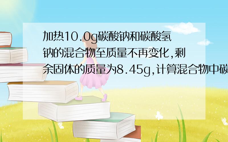 加热10.0g碳酸钠和碳酸氢钠的混合物至质量不再变化,剩余固体的质量为8.45g,计算混合物中碳...加热10.0g碳酸钠和碳酸氢钠的混合物至质量不再变化,剩余固体的质量为8.45g,计算混合物中碳酸钠