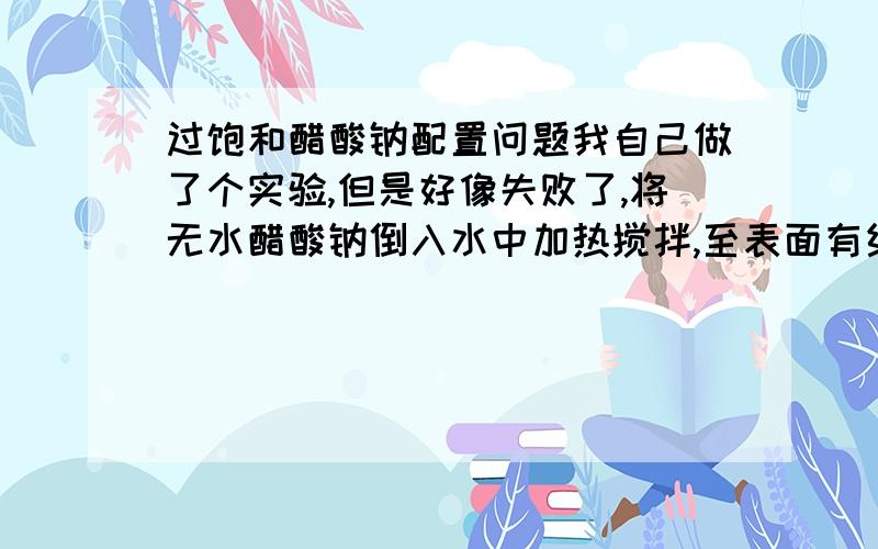 过饱和醋酸钠配置问题我自己做了个实验,但是好像失败了,将无水醋酸钠倒入水中加热搅拌,至表面有结晶出现,然后冷却.关键了,冷却过程中不断有结晶出现,并不是冷却后与其他物质接触结晶