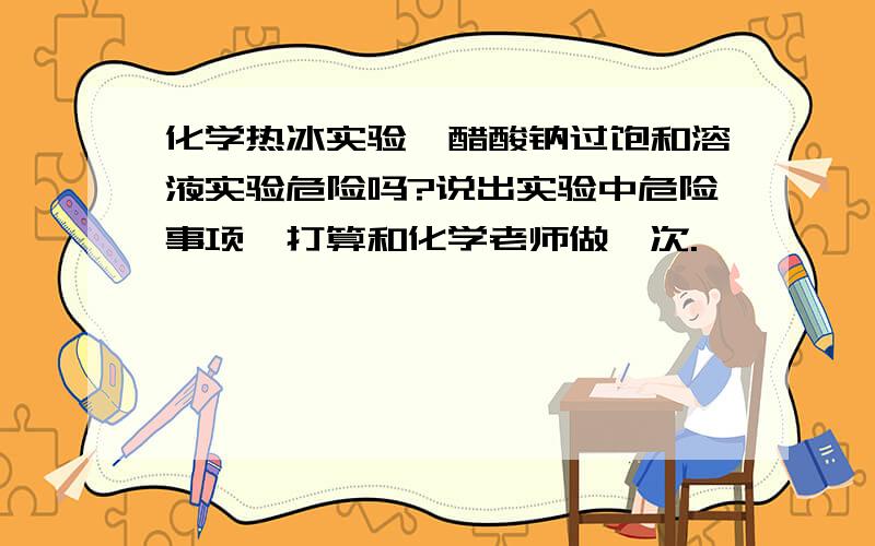 化学热冰实验,醋酸钠过饱和溶液实验危险吗?说出实验中危险事项,打算和化学老师做一次.