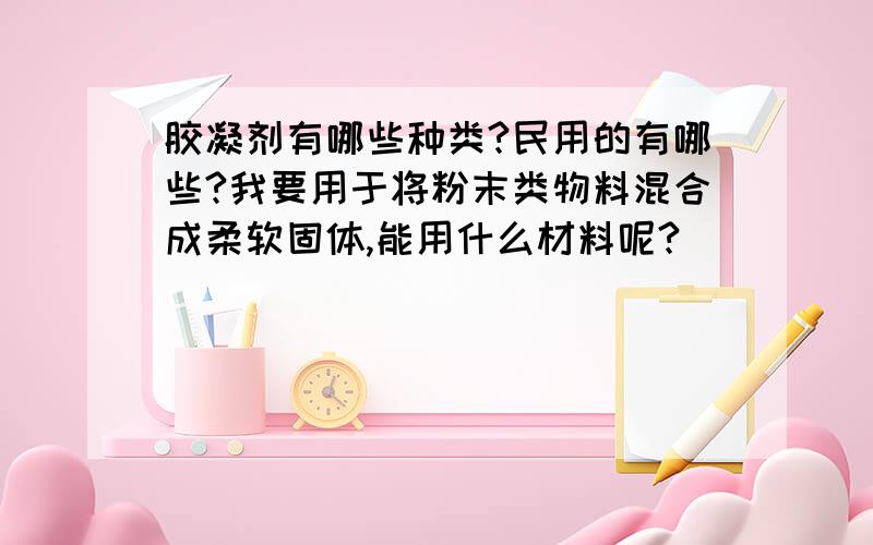 胶凝剂有哪些种类?民用的有哪些?我要用于将粉末类物料混合成柔软固体,能用什么材料呢?