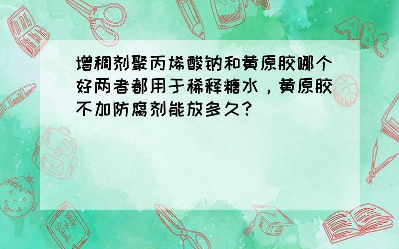 增稠剂聚丙烯酸钠和黄原胶哪个好两者都用于稀释糖水，黄原胶不加防腐剂能放多久？