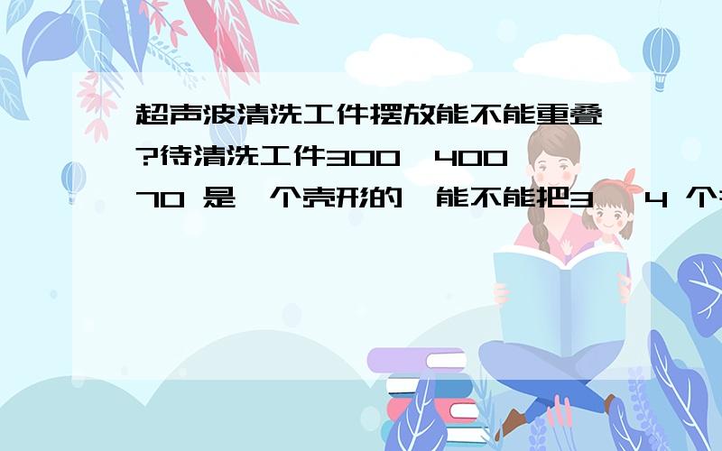 超声波清洗工件摆放能不能重叠?待清洗工件300*400*70 是一个壳形的,能不能把3 ,4 个并列放在一起去用超声波清洗?