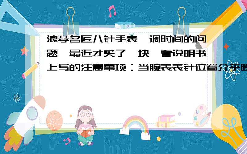 浪琴名匠八针手表,调时间的问题,最近才买了一块,看说明书上写的注意事项：当腕表表针位置介乎晚上7 时至零晨6 时（7pm~6am）,绝对不要调校星期,月份,日期及月相,避免损坏机芯.完后卖表的