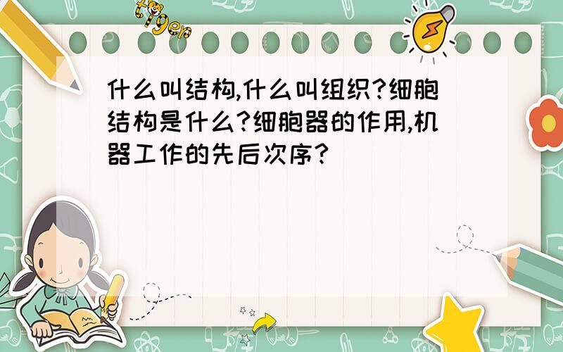 什么叫结构,什么叫组织?细胞结构是什么?细胞器的作用,机器工作的先后次序?