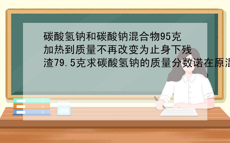 碳酸氢钠和碳酸钠混合物95克加热到质量不再改变为止身下残渣79.5克求碳酸氢钠的质量分数诺在原混合物中加入足量盐酸产生的二氧化碳在标准情况下的体积