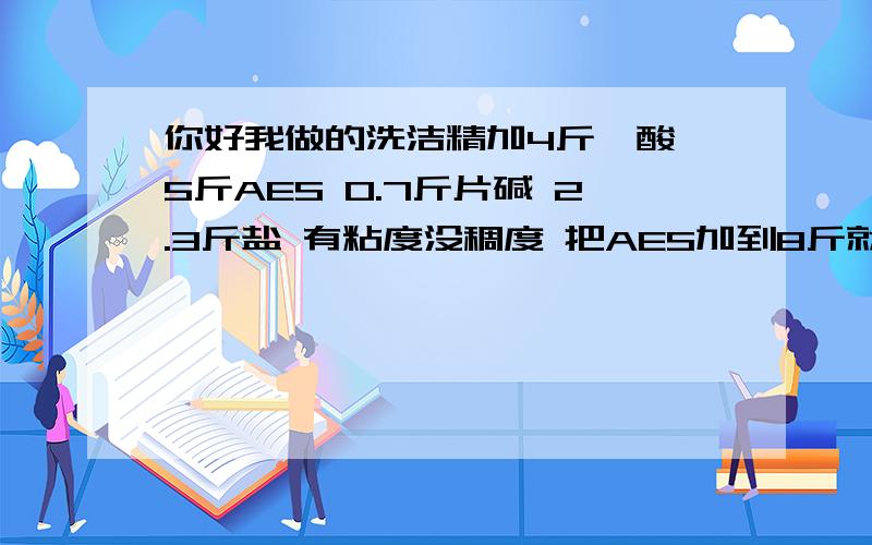 你好我做的洗洁精加4斤磺酸 5斤AES 0.7斤片碱 2.3斤盐 有粘度没稠度 把AES加到8斤就有稠度没粘度了望指教