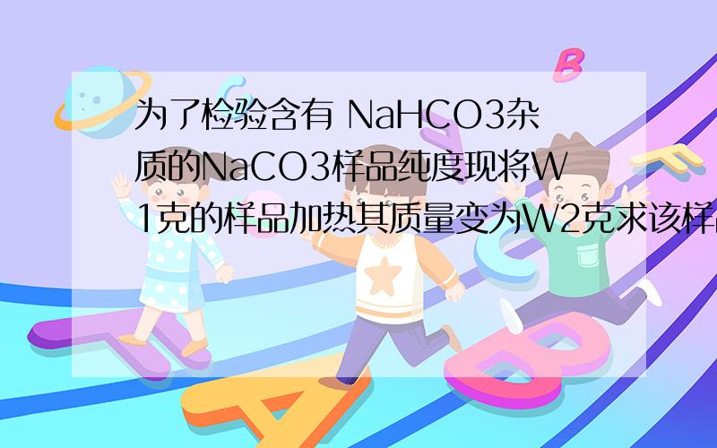 为了检验含有 NaHCO3杂质的NaCO3样品纯度现将W1克的样品加热其质量变为W2克求该样品的纯度...求详解