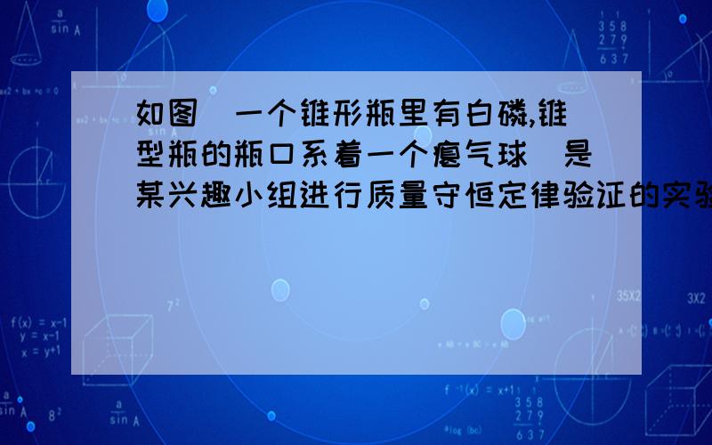 如图（一个锥形瓶里有白磷,锥型瓶的瓶口系着一个瘪气球）是某兴趣小组进行质量守恒定律验证的实验,试回答下列问题：1.反应中观察到的现象是（）2.锥形瓶口在白磷点燃后要塞紧瓶塞,原