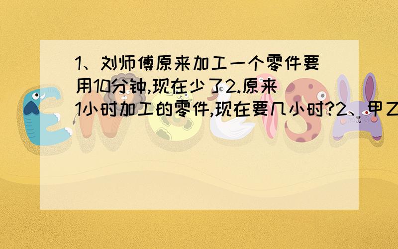 1、刘师傅原来加工一个零件要用10分钟,现在少了2.原来1小时加工的零件,现在要几小时?2、甲乙丙