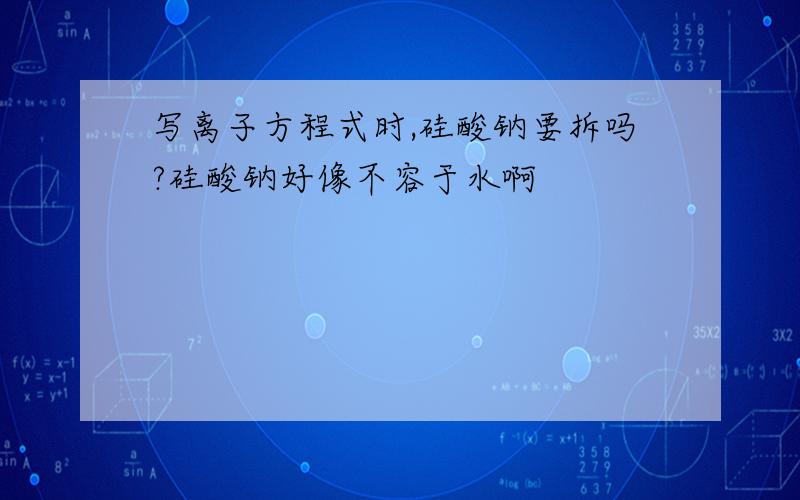 写离子方程式时,硅酸钠要拆吗?硅酸钠好像不容于水啊