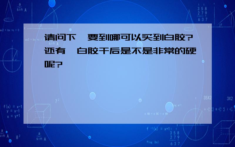 请问下,要到哪可以买到白胶?还有,白胶干后是不是非常的硬呢?