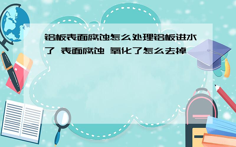 铝板表面腐蚀怎么处理铝板进水了 表面腐蚀 氧化了怎么去掉