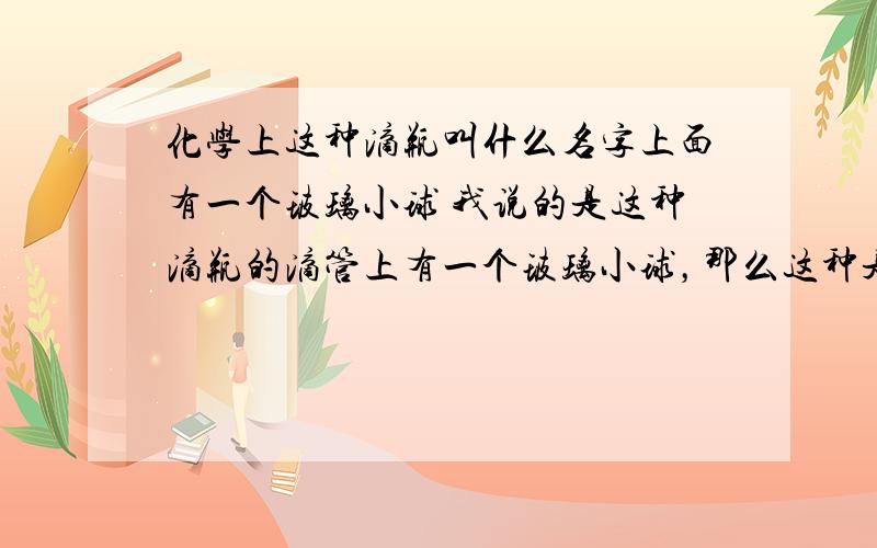 化学上这种滴瓶叫什么名字上面有一个玻璃小球 我说的是这种滴瓶的滴管上有一个玻璃小球，那么这种是什么滴瓶