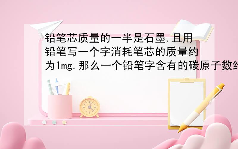 铅笔芯质量的一半是石墨,且用铅笔写一个字消耗笔芯的质量约为1mg.那么一个铅笔字含有的碳原子数约为?