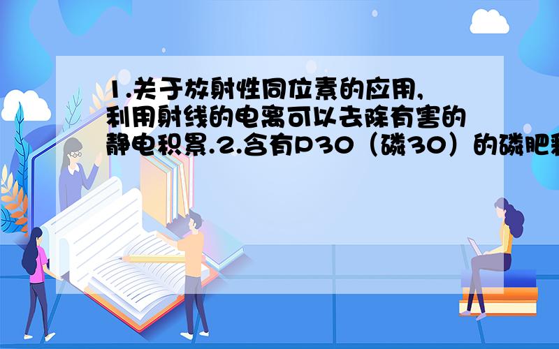 1.关于放射性同位素的应用,利用射线的电离可以去除有害的静电积累.2.含有P30（磷30）的磷肥释放正电子,可以用作示踪原子,观察磷肥对植物的影响.