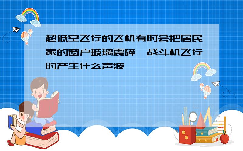 超低空飞行的飞机有时会把居民家的窗户玻璃震碎,战斗机飞行时产生什么声波