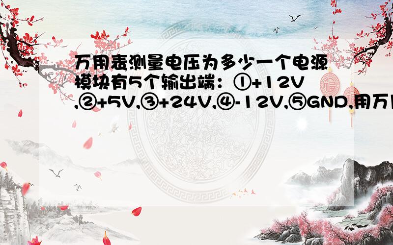 万用表测量电压为多少一个电源模块有5个输出端：①+12V,②+5V,③+24V,④-12V,⑤GND,用万用表测量,红表笔接①端,黑表笔接③端,则万用表显示电压应为多少