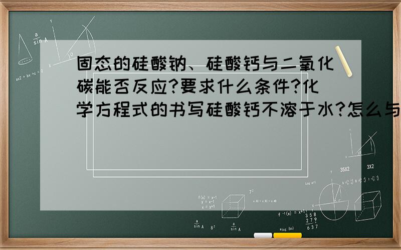 固态的硅酸钠、硅酸钙与二氧化碳能否反应?要求什么条件?化学方程式的书写硅酸钙不溶于水?怎么与二氧化碳反应