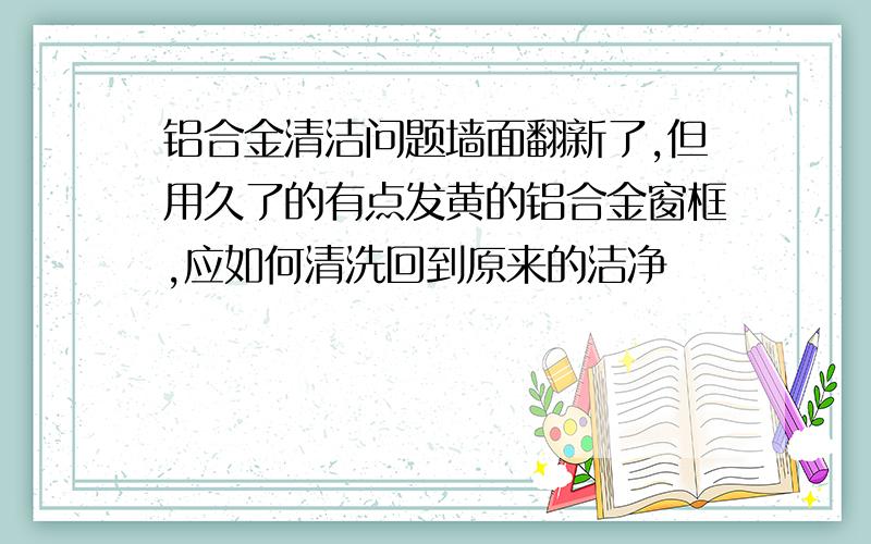 铝合金清洁问题墙面翻新了,但用久了的有点发黄的铝合金窗框,应如何清洗回到原来的洁净