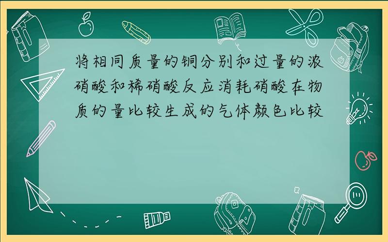 将相同质量的铜分别和过量的浓硝酸和稀硝酸反应消耗硝酸在物质的量比较生成的气体颜色比较