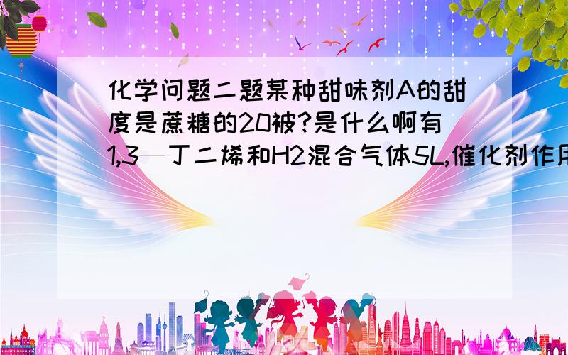 化学问题二题某种甜味剂A的甜度是蔗糖的20被?是什么啊有1,3—丁二烯和H2混合气体5L,催化剂作用下,进充分反映的气体体积VL（同T同P）若H2在混合气体中体积比为X,计算不同值时反应后的气体