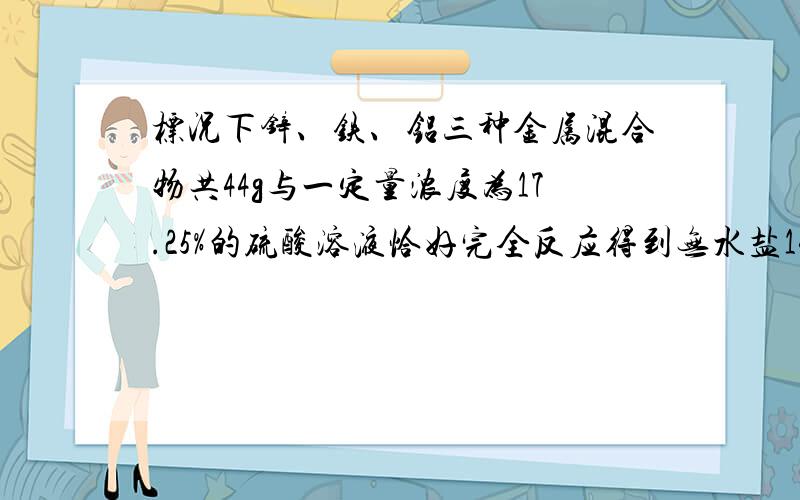 标况下锌、铁、铝三种金属混合物共44g与一定量浓度为17.25%的硫酸溶液恰好完全反应得到无水盐140g则生成的气体体积为A.22.4L B.33.6L C.44.8L D.缺乏条件无法计算