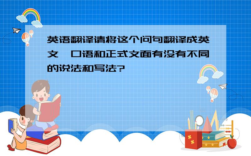 英语翻译请将这个问句翻译成英文,口语和正式文面有没有不同的说法和写法?