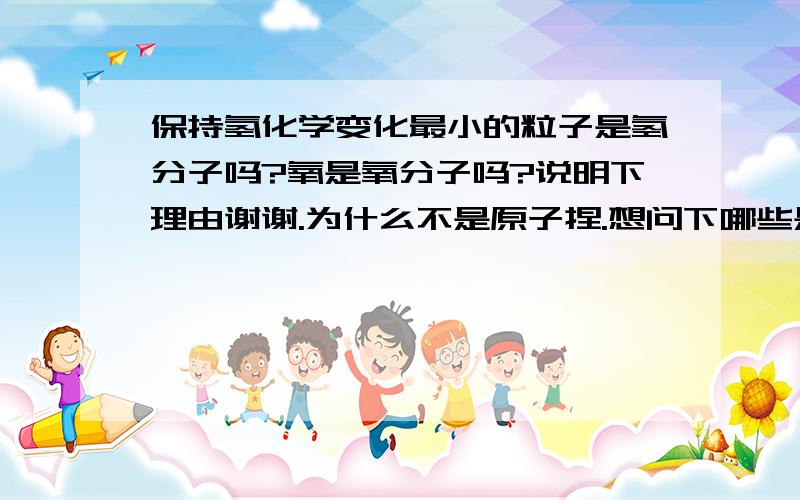 保持氢化学变化最小的粒子是氢分子吗?氧是氧分子吗?说明下理由谢谢.为什么不是原子捏.想问下哪些是由离子构成的呢