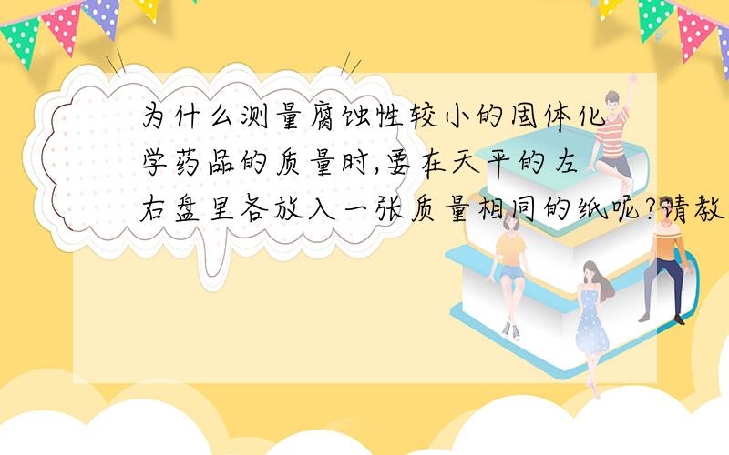 为什么测量腐蚀性较小的固体化学药品的质量时,要在天平的左右盘里各放入一张质量相同的纸呢?请教