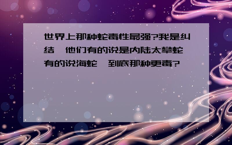 世界上那种蛇毒性最强?我是纠结,他们有的说是内陆太攀蛇,有的说海蛇,到底那种更毒?