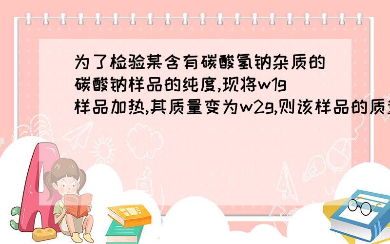 为了检验某含有碳酸氢钠杂质的碳酸钠样品的纯度,现将w1g样品加热,其质量变为w2g,则该样品的质量分数是答案是（84w2-53w1）/31w1,可是我怎么都算不出来,