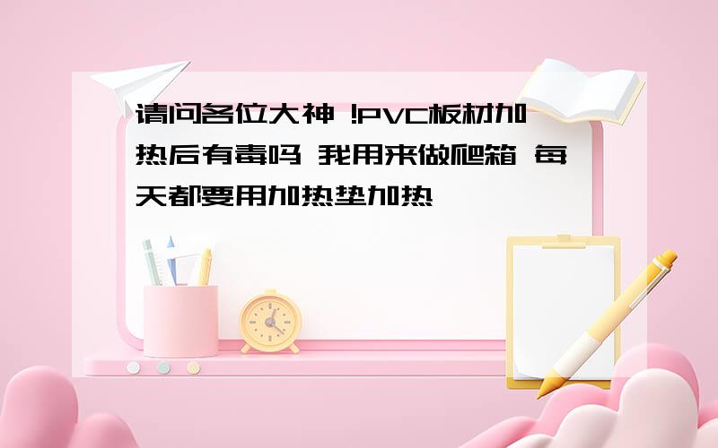 请问各位大神 !PVC板材加热后有毒吗 我用来做爬箱 每天都要用加热垫加热