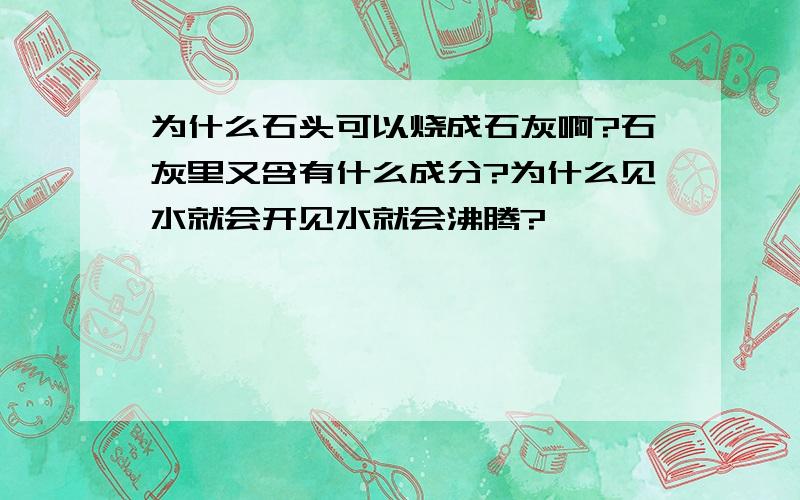 为什么石头可以烧成石灰啊?石灰里又含有什么成分?为什么见水就会开见水就会沸腾?