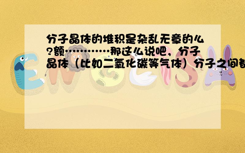 分子晶体的堆积是杂乱无章的么?额…………那这么说吧，分子晶体（比如二氧化碳等气体）分子之间都是怎么排列的呢？