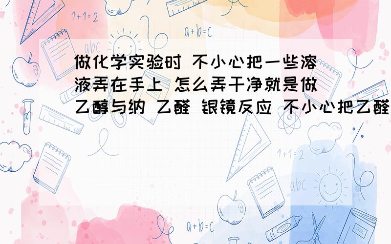 做化学实验时 不小心把一些溶液弄在手上 怎么弄干净就是做乙醇与纳 乙醛 银镜反应 不小心把乙醛和一些什么溶液 弄在手上 一直有味道 还有点土黄色在手上 用一些什么常用的东西可以去