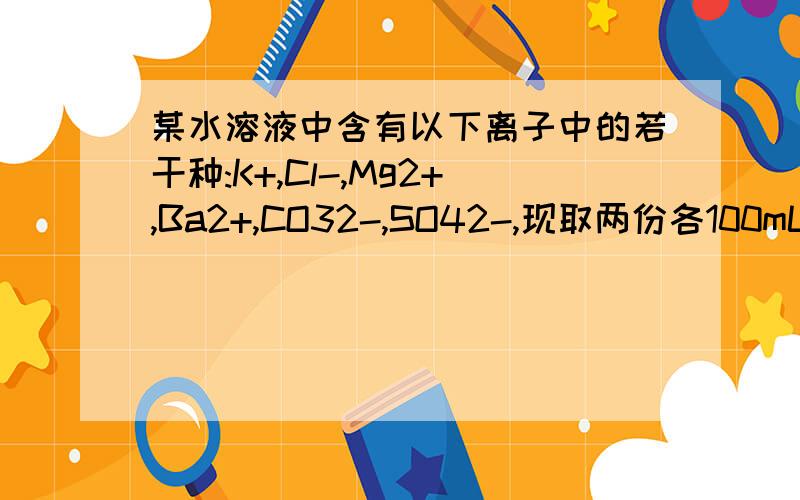 某水溶液中含有以下离子中的若干种:K+,Cl-,Mg2+,Ba2+,CO32-,SO42-,现取两份各100mL溶液进行如下实验：（1）第一份加入AgNo3溶液有沉淀产生（2）第二份加足量BaCl2溶液后,得沉淀6.27g,经足量硝酸洗涤,