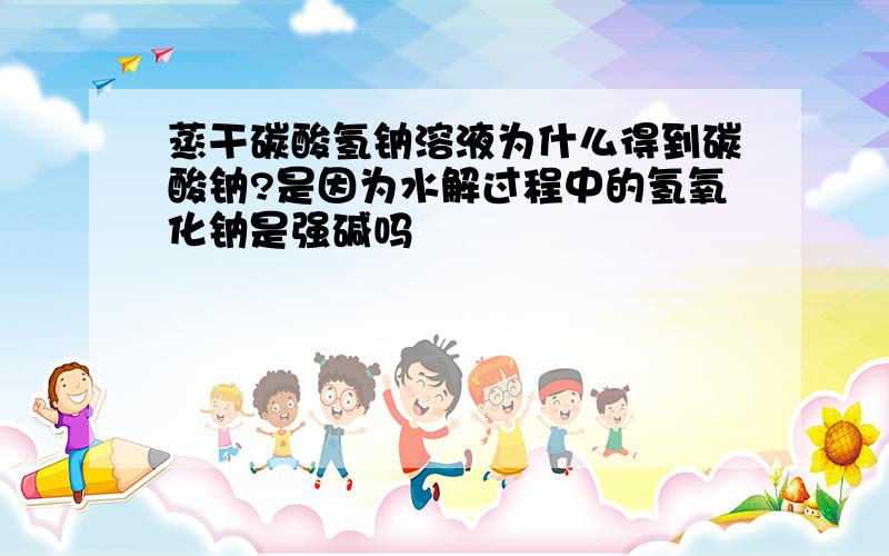 蒸干碳酸氢钠溶液为什么得到碳酸钠?是因为水解过程中的氢氧化钠是强碱吗