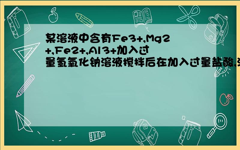 某溶液中含有Fe3+,Mg2+,Fe2+,Al3+加入过量氢氧化钠溶液搅拌后在加入过量盐酸,溶液中大量减少的阳离子是?答案是Fe2+,我知道其它三种离子为什么可以大概保持不变,只要解释一下为什么Fe2+大量减