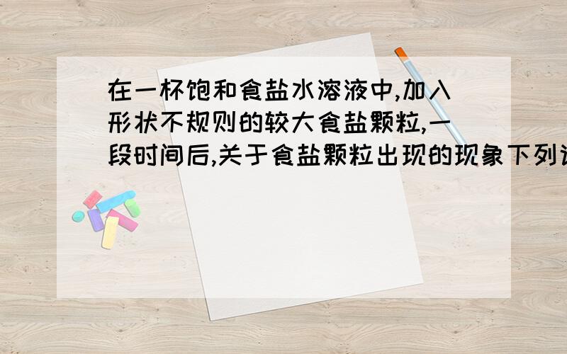 在一杯饱和食盐水溶液中,加入形状不规则的较大食盐颗粒,一段时间后,关于食盐颗粒出现的现象下列说法正确的是（ ）A食盐颗粒变小了 B食盐颗粒变大了 C形状改变了 D没有变化