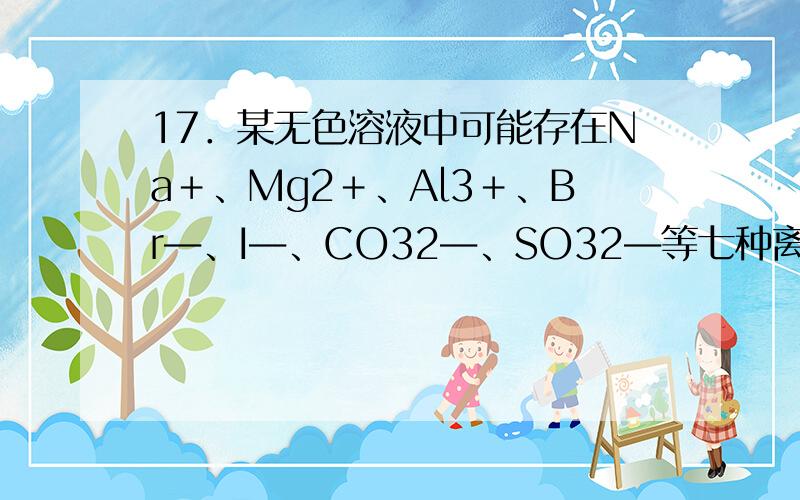 17．某无色溶液中可能存在Na＋、Mg2＋、Al3＋、Br―、I―、CO32―、SO32―等七种离子中的几种.现取该溶液进行下列实验：①向溶液中滴加足量氯水后,溶液变橙色,且有无色气泡冒出；②向所得