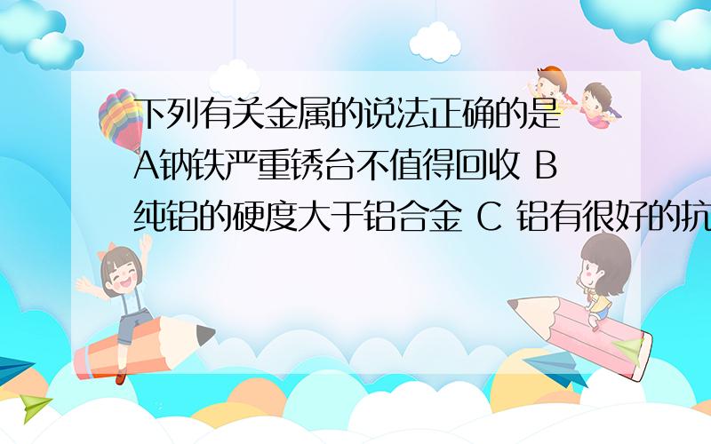 下列有关金属的说法正确的是 A钠铁严重锈台不值得回收 B纯铝的硬度大于铝合金 C 铝有很好的抗腐蚀性 D钢是