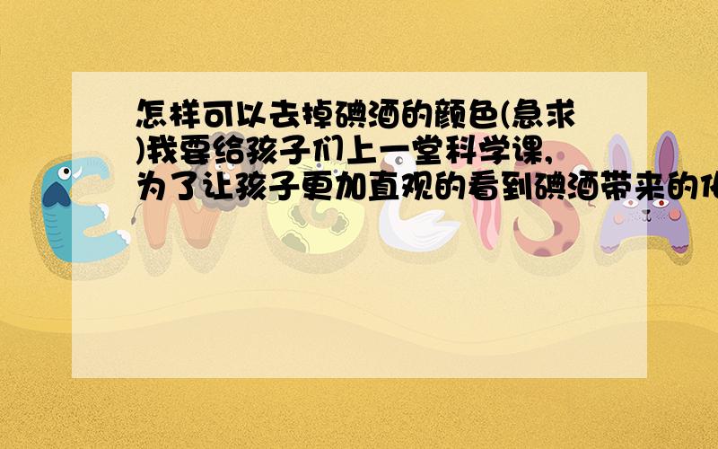 怎样可以去掉碘酒的颜色(急求)我要给孩子们上一堂科学课,为了让孩子更加直观的看到碘酒带来的化学反应,需要想办法把碘酒里面的棕色去掉.关系到本人的生存问题!望给位帮忙