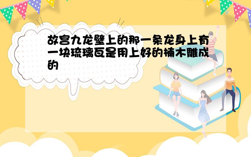 故宫九龙壁上的那一条龙身上有一块琉璃瓦是用上好的楠木雕成的