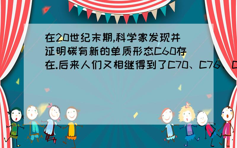 在20世纪末期,科学家发现并证明碳有新的单质形态C60存在.后来人们又相继得到了C70、C76、C84、C90、C94等另外一些球碳分子.21世纪初,科学家又发现了管状碳分子和洋葱状碳分子,大大丰富了碳