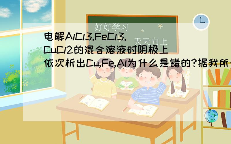 电解AlCl3,FeCl3,CuCl2的混合溶液时阴极上依次析出Cu,Fe,Al为什么是错的?据我所知,Fe3+首先在阴极上得电子变为Fe2+,然后Cu2+再在阴极上得电子变为Cu,然后Fe2+变为Fe,然后Al3+变为Al所以我认为顺序就