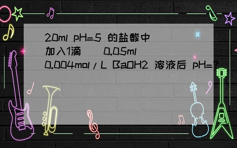 20ml pH=5 的盐酸中加入1滴 （ 0.05ml）0.004mol/L BaOH2 溶液后 pH=?