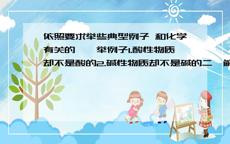 依照要求举些典型例子 和化学有关的一、举例子1.酸性物质却不是酸的2.碱性物质却不是碱的二、解释下列定义1.酸和酸性物质的区别2.碱和碱性物质的区别3.硫酸.盐酸.硝酸具有的性质三、疑