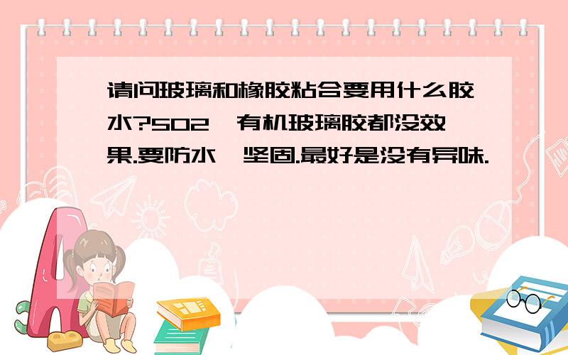 请问玻璃和橡胶粘合要用什么胶水?502,有机玻璃胶都没效果.要防水,坚固.最好是没有异味.